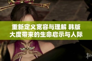重新定义宽容与理解 韩版大度带来的生命启示与人际关系探讨