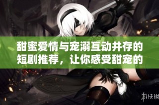 甜蜜爱情与宠溺互动并存的短剧推荐，让你感受甜宠的魅力