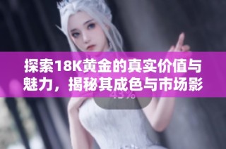 探索18K黄金的真实价值与魅力，揭秘其成色与市场影响力