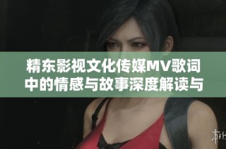 精东影视文化传媒MV歌词中的情感与故事深度解读与新解构之旅