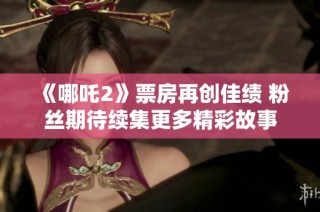 《哪吒2》票房再创佳绩 粉丝期待续集更多精彩故事