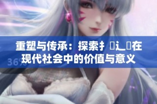 重塑与传承：探索扌喿辶畐在现代社会中的价值与意义