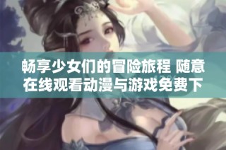 畅享少女们的冒险旅程 随意在线观看动漫与游戏免费下载