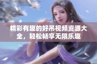 精彩有趣的好吊视频资源大全，轻松畅享无限乐趣