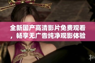 全新国产高清影片免费观看，畅享无广告纯净观影体验