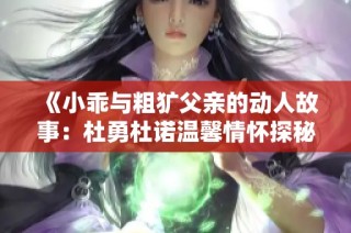 《小乖与粗犷父亲的动人故事：杜勇杜诺温馨情怀探秘》