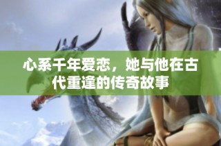 心系千年爱恋，她与他在古代重逢的传奇故事