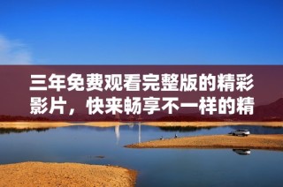 三年免费观看完整版的精彩影片，快来畅享不一样的精彩体验吧！