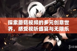 探索蘑菇视频的多元创意世界，感受视听盛宴与无限乐趣