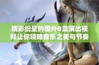 精彩纷呈的国外B盒演出视频让你领略音乐之美与节奏魅力
