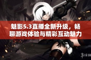 魅影5.3直播全新升级，畅聊游戏体验与精彩互动魅力再现