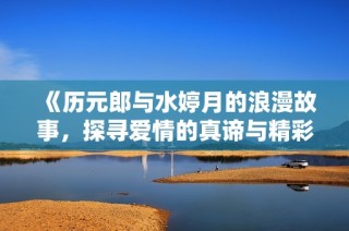 《历元郎与水婷月的浪漫故事，探寻爱情的真谛与精彩》