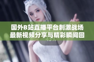 国外B站直播平台刺激战场最新视频分享与精彩瞬间回顾