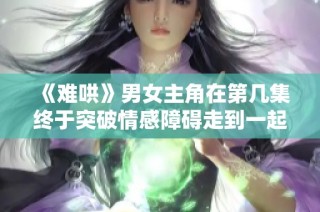 《难哄》男女主角在第几集终于突破情感障碍走到一起