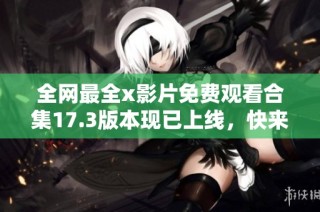 全网最全x影片免费观看合集17.3版本现已上线，快来体验吧