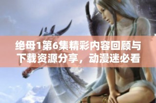 绝母1第6集精彩内容回顾与下载资源分享，动漫迷必看！
