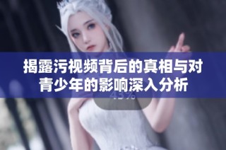揭露污视频背后的真相与对青少年的影响深入分析