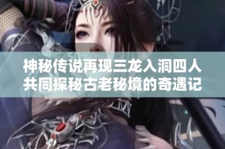 神秘传说再现三龙入洞四人共同探秘古老秘境的奇遇记