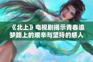 《北上》电视剧揭示青春追梦路上的艰辛与坚持的感人故事