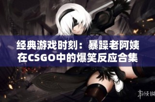 经典游戏时刻：暴躁老阿姨在CSGO中的爆笑反应合集