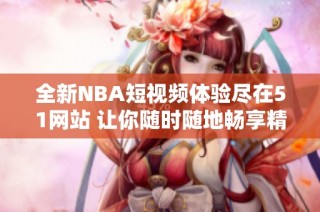 全新NBA短视频体验尽在51网站 让你随时随地畅享精彩赛事瞬间