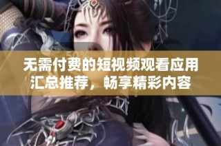 无需付费的短视频观看应用汇总推荐，畅享精彩内容