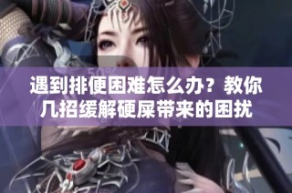 遇到排便困难怎么办？教你几招缓解硬屎带来的困扰