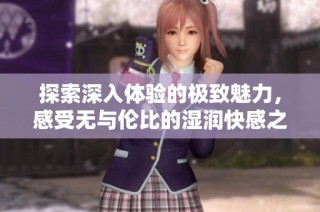 探索深入体验的极致魅力，感受无与伦比的湿润快感之旅