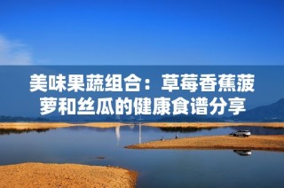 美味果蔬组合：草莓香蕉菠萝和丝瓜的健康食谱分享