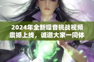 2024年全新噪音挑战视频震撼上线，诚邀大家一同体验非凡音效！