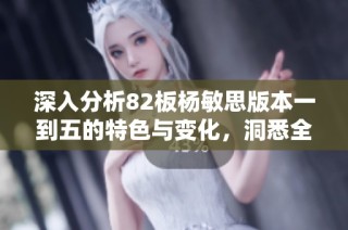 深入分析82板杨敏思版本一到五的特色与变化，洞悉全新策略与技巧