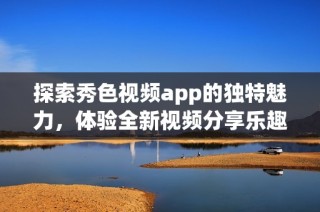 探索秀色视频app的独特魅力，体验全新视频分享乐趣