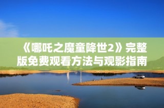 《哪吒之魔童降世2》完整版免费观看方法与观影指南分享