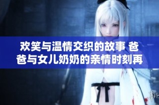 欢笑与温情交织的故事 爸爸与女儿奶奶的亲情时刻再续佳话