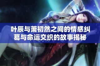 叶辰与萧初然之间的情感纠葛与命运交织的故事揭秘
