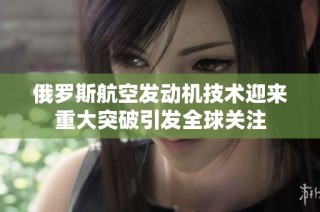俄罗斯航空发动机技术迎来重大突破引发全球关注