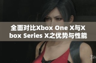 全面对比Xbox One X与Xbox Series X之优势与性能差异分析