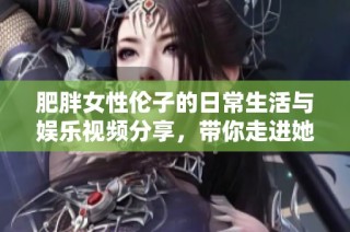 肥胖女性伦子的日常生活与娱乐视频分享，带你走进她的世界