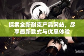 探索全新耐克产品网站，尽享最新款式与优惠体验