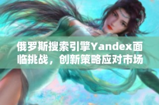 俄罗斯搜索引擎Yandex面临挑战，创新策略应对市场竞争