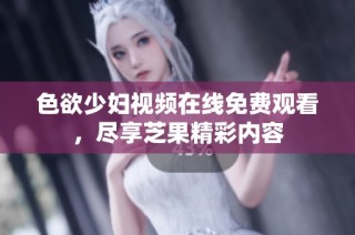 色欲少妇视频在线免费观看，尽享芝果精彩内容