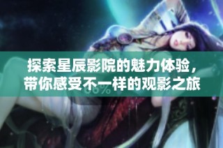 探索星辰影院的魅力体验，带你感受不一样的观影之旅