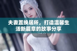 夫妻置换居所，打造温馨生活新篇章的故事分享