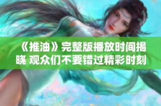 《推油》完整版播放时间揭晓 观众们不要错过精彩时刻