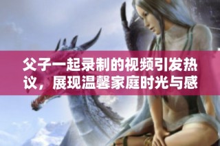 父子一起录制的视频引发热议，展现温馨家庭时光与感人互动