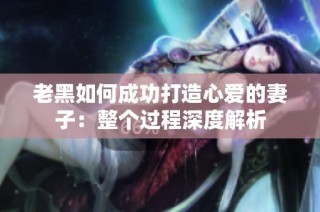 老黑如何成功打造心爱的妻子：整个过程深度解析