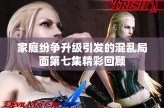 家庭纷争升级引发的混乱局面第七集精彩回顾