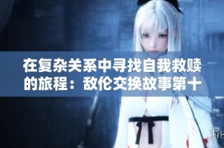 在复杂关系中寻找自我救赎的旅程：敌伦交换故事第十一部分解析