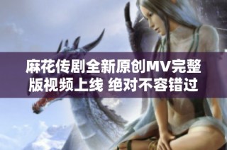 麻花传剧全新原创MV完整版视频上线 绝对不容错过的精彩内容