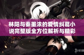 林阳与秦墨浓的爱情纠葛小说完整版全方位解析与精彩回顾